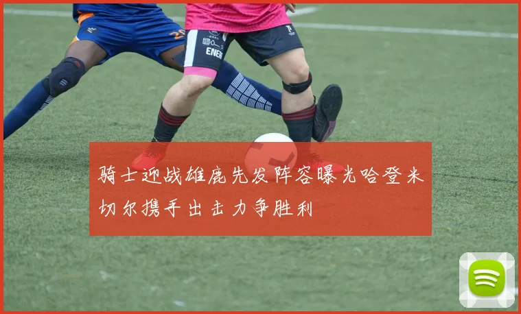 骑士迎战雄鹿先发阵容曝光哈登米切尔携手出击力争胜利