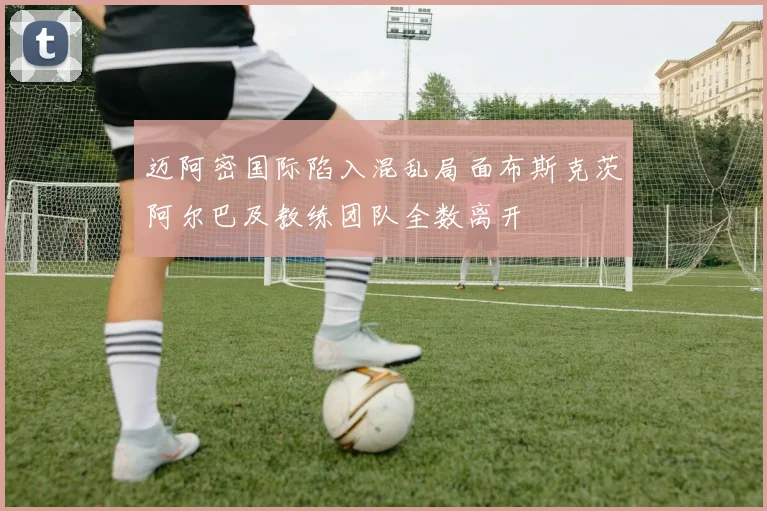 迈阿密国际陷入混乱局面布斯克茨阿尔巴及教练团队全数离开