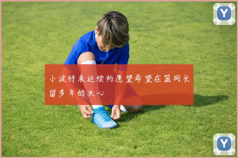 小波特表达续约愿望希望在篮网长留多年的决心