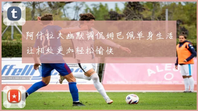 阿什拉夫幽默调侃姆巴佩单身生活让相处更加轻松愉快