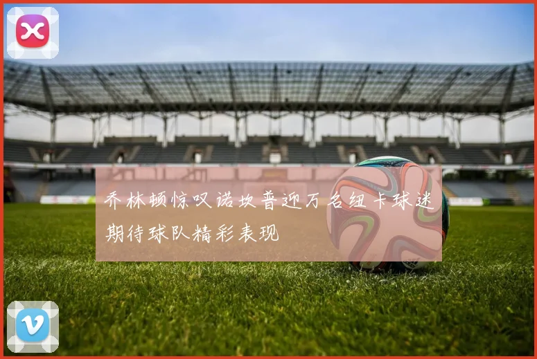 乔林顿惊叹诺坎普迎万名纽卡球迷期待球队精彩表现