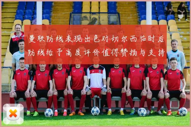 曼联防线表现出色对切尔西临时后防线给予高度评价值得赞扬与支持