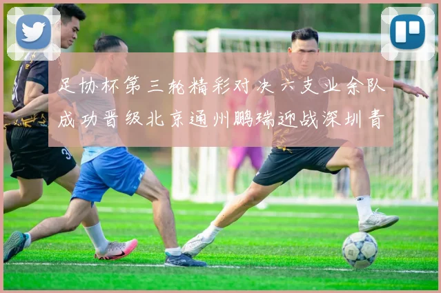 足协杯第三轮精彩对决六支业余队成功晋级北京通州鹏瑞迎战深圳青年人