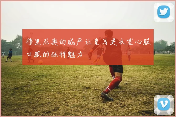穆里尼奥的威严让皇马更衣室心服口服的独特魅力