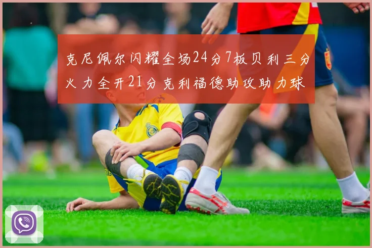 克尼佩尔闪耀全场24分7板贝利三分火力全开21分克利福德助攻助力球队胜利
