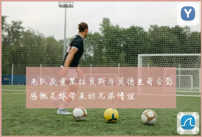 老队友重聚拉莫斯与莫德里奇合影感慨足球带来的兄弟情谊
