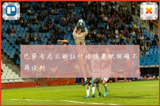 巴萨考虑买断拉什福德曼联明确不再谈判