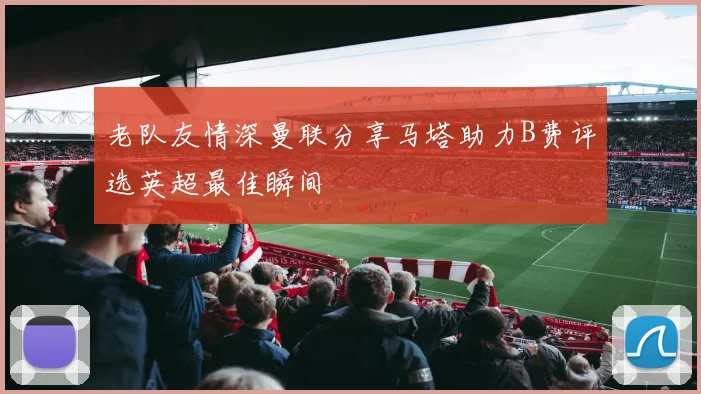 老队友情深曼联分享马塔助力B费评选英超最佳瞬间